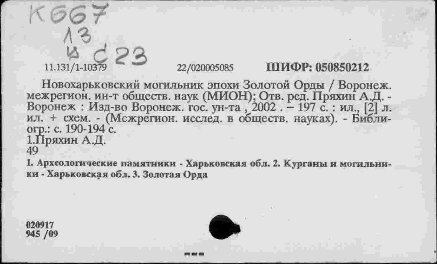 ﻿К 06?
дг ,
и ć?3
11.131/1-10379	22/020005085 ШИФР: 050850212
Новохарьковский могильник эпохи Золотой Орды / Воронеж, межрегион, ин-т обществ, наук (МИОН); Отв. ред. Пряхин А.Д. -Воронеж : Изд-во Воронеж, гос. ун-та , 2002 . - 197 с. : ил;, [2] л. ил. + схем. - (Межрегион, исслед. в обществ, науках). - Библи-огр.: с. 190-194 с.
І.Пряхин А.Д.
49
1. Археологические памятники - Харьковская обл. 2. Курганы и могильники - Харьковская обл. 3. Золотая Орда
020917
945 /09